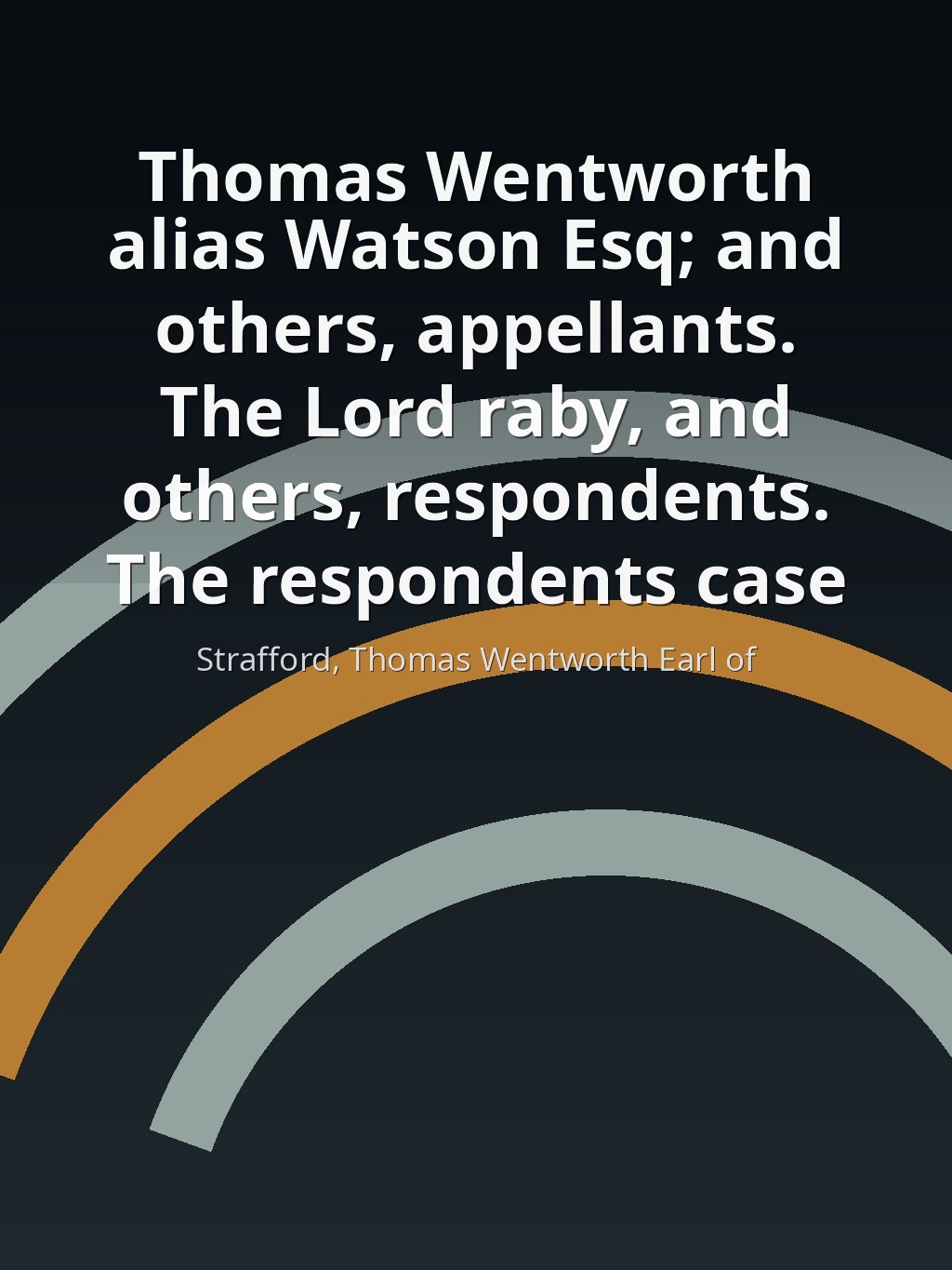 Thomas Wentworth alias Watson Esq; and others, appellants. The Lord raby, and others, respondents. The respondents case by Strafford, Thomas Wentworth Earl of book cover